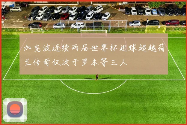 加克波连续两届世界杯进球超越荷兰传奇仅次于罗本等三人