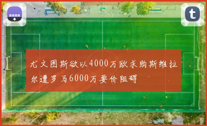 尤文图斯欲以4000万欧求购斯维拉尔遭罗马6000万要价阻碍