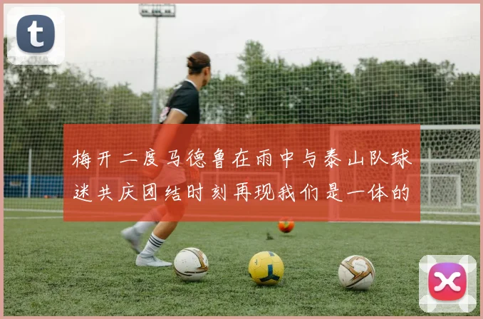 梅开二度马德鲁在雨中与泰山队球迷共庆团结时刻再现我们是一体的精神