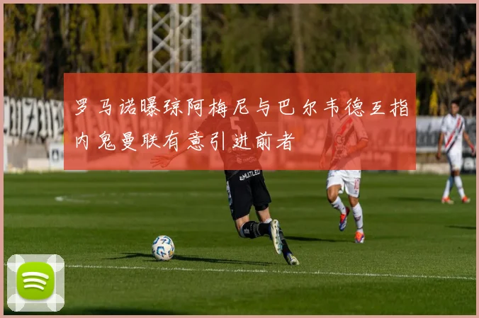 罗马诺曝琼阿梅尼与巴尔韦德互指内鬼曼联有意引进前者