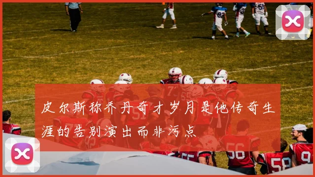 皮尔斯称乔丹奇才岁月是他传奇生涯的告别演出而非污点