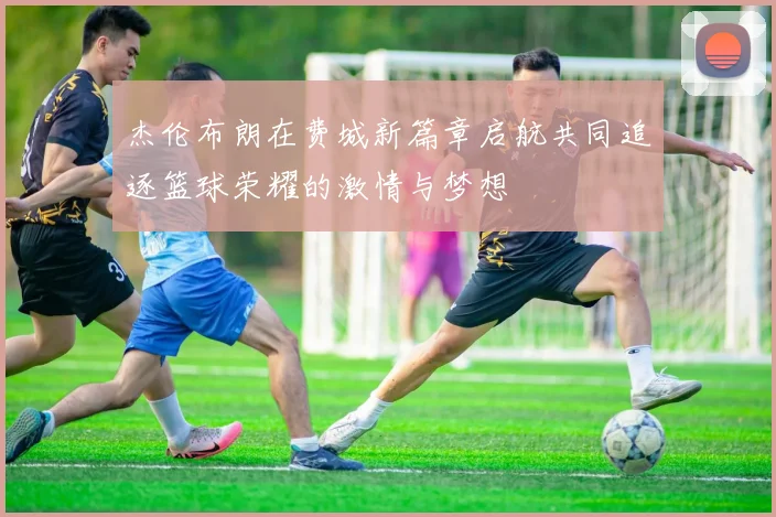 杰伦布朗在费城新篇章启航共同追逐篮球荣耀的激情与梦想