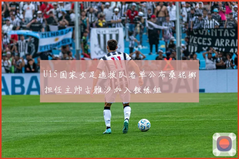 U15国家女足选拔队名单公布桑妮娜担任主帅古雅沙加入教练组