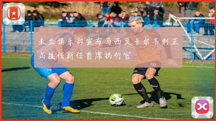 米兰俱乐部宣布马西莫卡尔韦利正式接任新任首席执行官