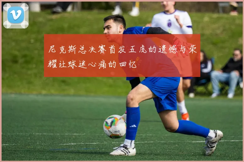 尼克斯总决赛首发五虎的遗憾与荣耀让球迷心痛的回忆