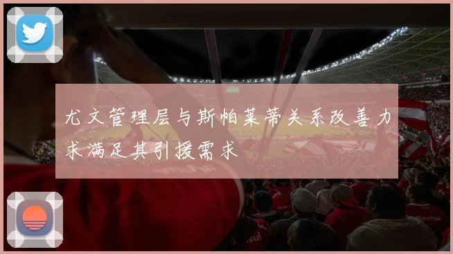 尤文管理层与斯帕莱蒂关系改善力求满足其引援需求