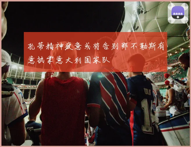 孔蒂精神疲惫或将告别那不勒斯有意执掌意大利国家队