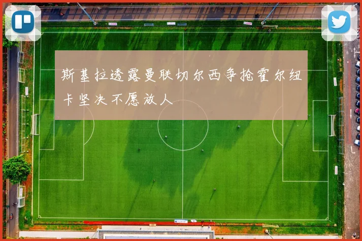 斯基拉透露曼联切尔西争抢霍尔纽卡坚决不愿放人