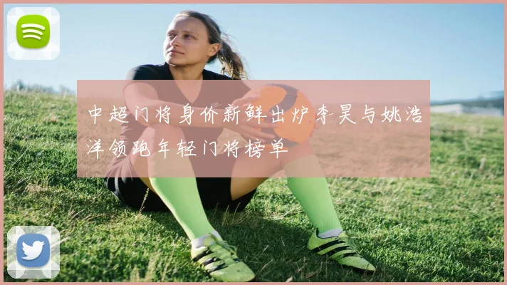中超门将身价新鲜出炉李昊与姚浩洋领跑年轻门将榜单