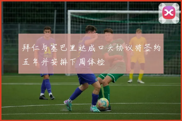 拜仁与塞巴里达成口头协议将签约五年并安排下周体检