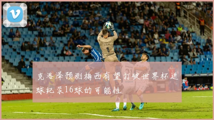克洛泽预测梅西有望打破世界杯进球纪录16球的可能性